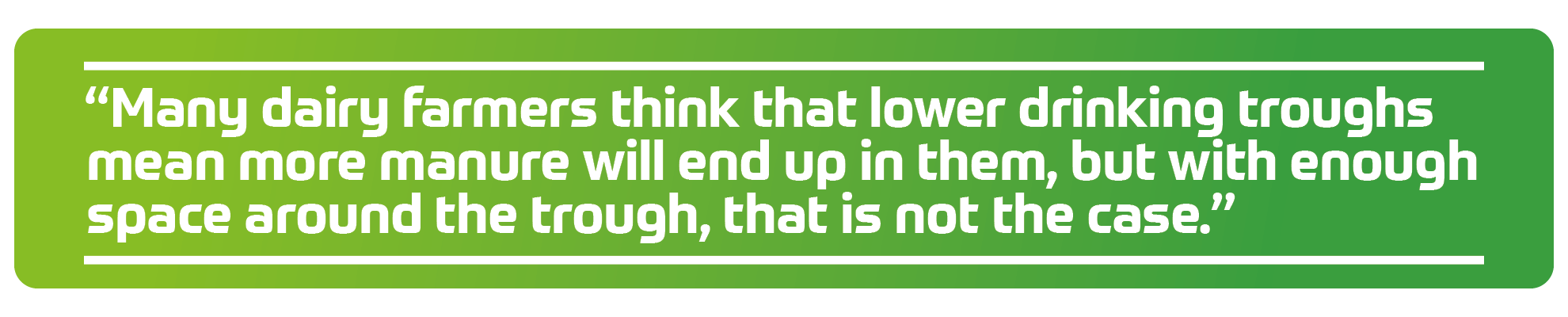 &ldquo;Many dairy farmers think that lower drinking troughs mean more manure will end up in them, but with enough space around the trough, that is not the case.&rdquo;